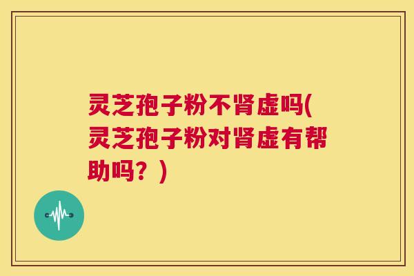 灵芝孢子粉不肾虚吗(灵芝孢子粉对肾虚有帮助吗？)  第1张