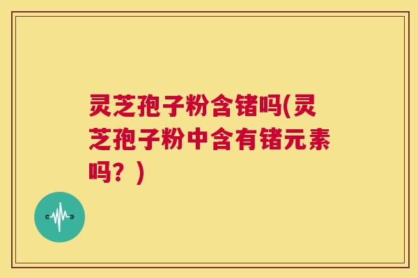 灵芝孢子粉含锗吗(灵芝孢子粉中含有锗元素吗？)  第1张