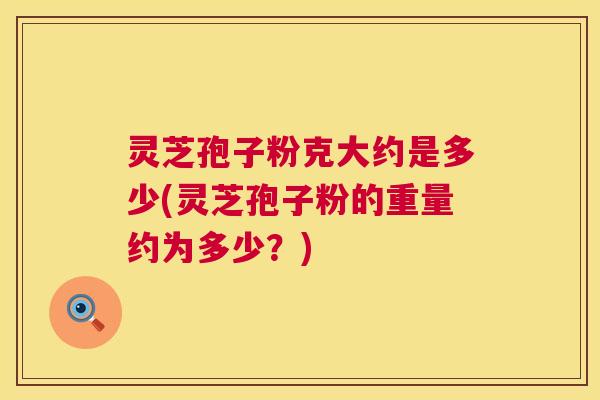 灵芝孢子粉克大约是多少(灵芝孢子粉的重量约为多少？)  第1张