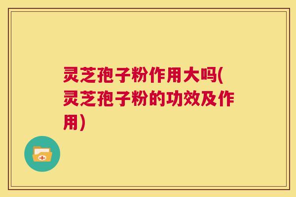 灵芝孢子粉作用大吗(灵芝孢子粉的功效及作用)  第1张