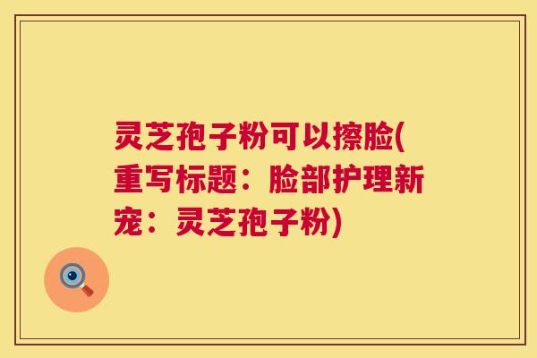 灵芝孢子粉可以擦脸(重写标题：脸部护理新宠：灵芝孢子粉)  第1张