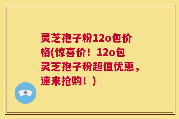 灵芝孢子粉12o包价格(惊喜价！12o包灵芝孢子粉超值优惠，速来抢购！)  第1张