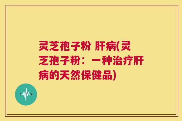 灵芝孢子粉 肝病(灵芝孢子粉：一种治疗肝病的天然保健品)  第1张