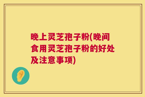 晚上灵芝孢子粉(晚间食用灵芝孢子粉的好处及注意事项)  第1张