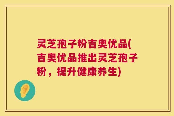 灵芝孢子粉吉奥优品(吉奥优品推出灵芝孢子粉，提升健康养生)  第1张