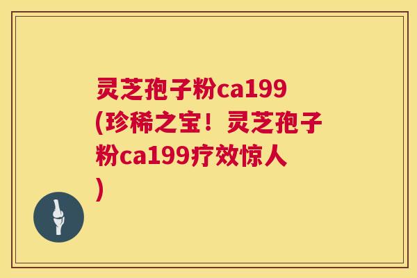 灵芝孢子粉ca199(珍稀之宝！灵芝孢子粉ca199疗效惊人)  第1张