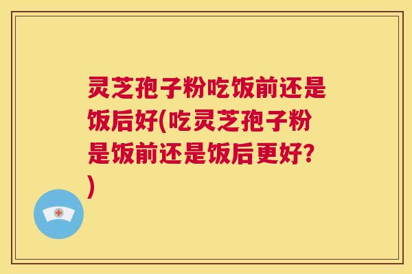 灵芝孢子粉吃饭前还是饭后好(吃灵芝孢子粉是饭前还是饭后更好？)  第1张