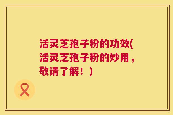 活灵芝孢子粉的功效(活灵芝孢子粉的妙用，敬请了解！)  第1张