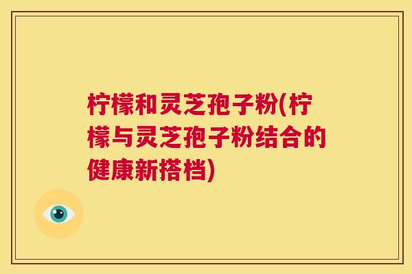 柠檬和灵芝孢子粉(柠檬与灵芝孢子粉结合的健康新搭档)  第1张
