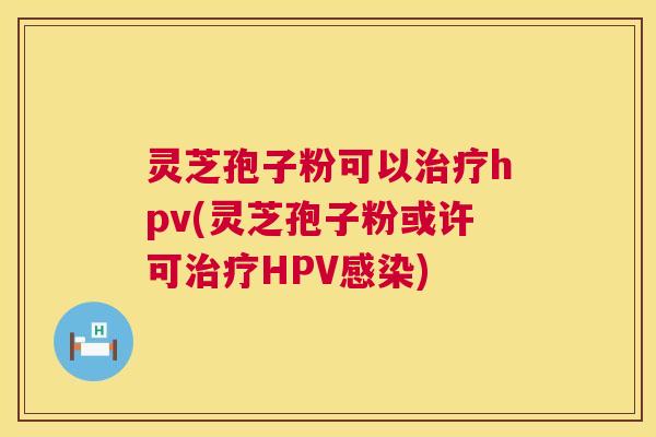 灵芝孢子粉可以治疗hpv(灵芝孢子粉或许可治疗HPV感染)  第1张