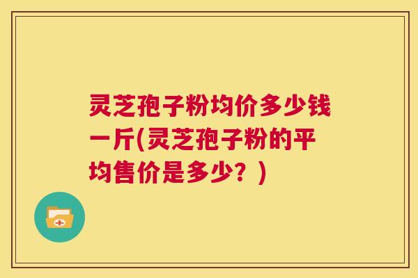 灵芝孢子粉均价多少钱一斤(灵芝孢子粉的平均售价是多少？)  第1张