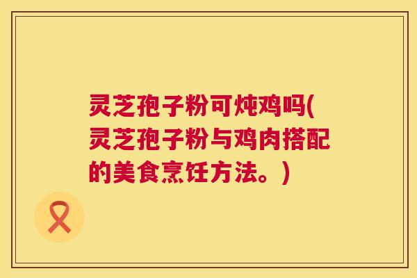 灵芝孢子粉可炖鸡吗(灵芝孢子粉与鸡肉搭配的美食烹饪方法。)  第1张