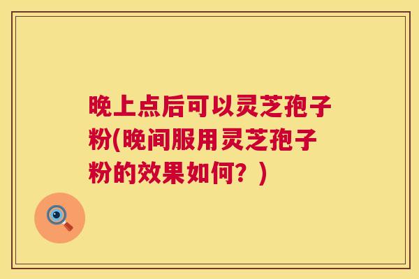 晚上点后可以灵芝孢子粉(晚间服用灵芝孢子粉的效果如何？)  第1张
