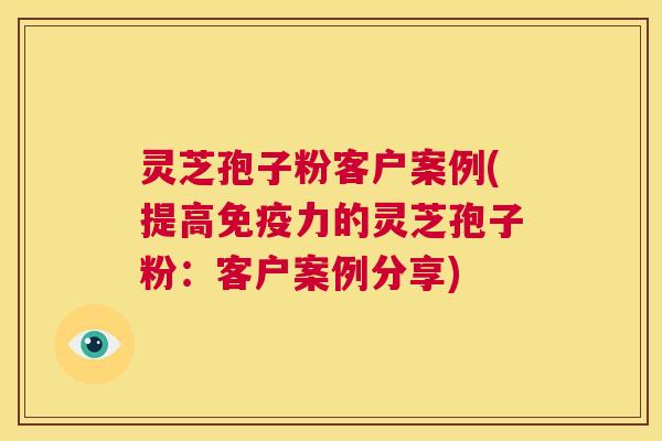 灵芝孢子粉客户案例(提高免疫力的灵芝孢子粉：客户案例分享)  第1张