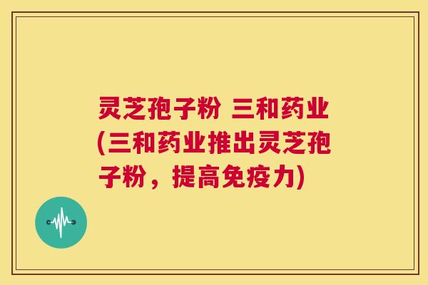 灵芝孢子粉 三和药业(三和药业推出灵芝孢子粉，提高免疫力)  第1张