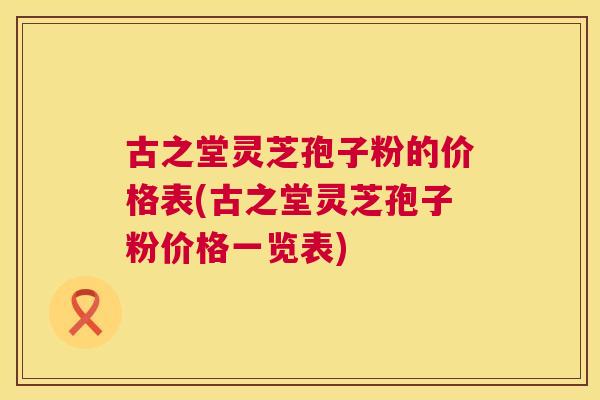 古之堂灵芝孢子粉的价格表(古之堂灵芝孢子粉价格一览表)  第1张