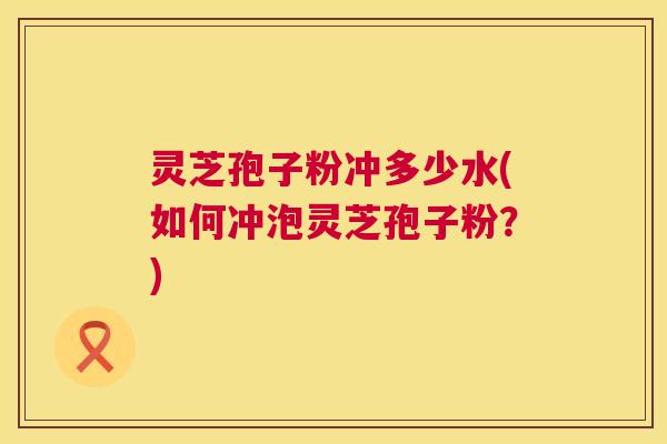 灵芝孢子粉冲多少水(如何冲泡灵芝孢子粉？)  第1张