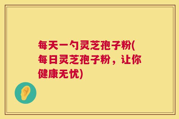 每天一勺灵芝孢子粉(每日灵芝孢子粉，让你健康无忧)  第1张
