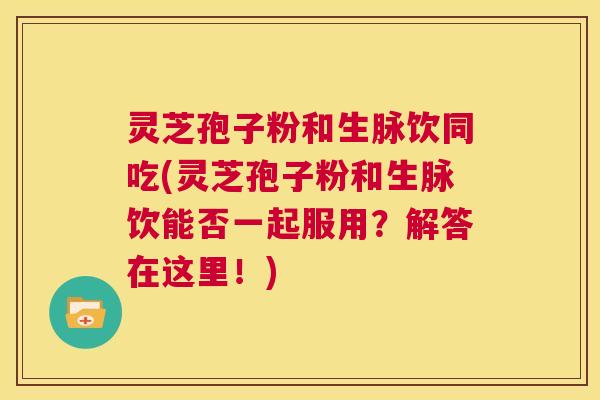 灵芝孢子粉和生脉饮同吃(灵芝孢子粉和生脉饮能否一起服用？解答在这里！)  第1张