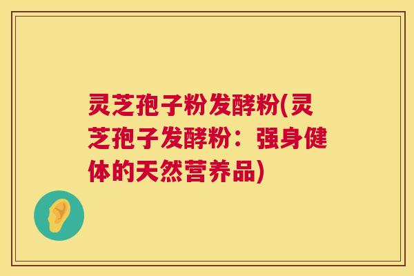 灵芝孢子粉发酵粉(灵芝孢子发酵粉：强身健体的天然营养品)  第1张
