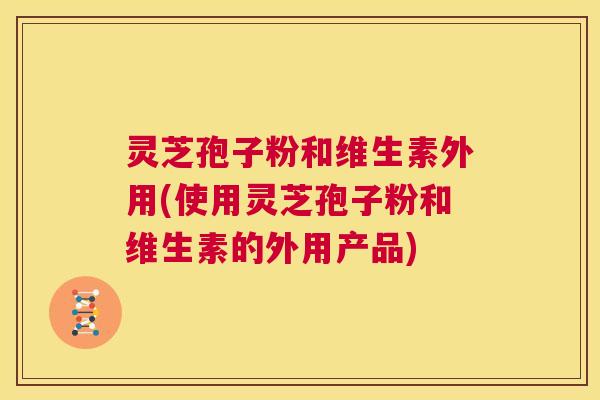 灵芝孢子粉和维生素外用(使用灵芝孢子粉和维生素的外用产品)  第1张