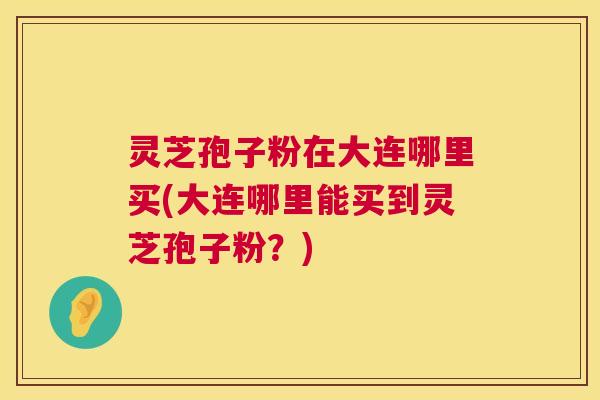 灵芝孢子粉在大连哪里买(大连哪里能买到灵芝孢子粉？)  第1张