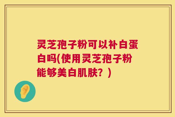 灵芝孢子粉可以补白蛋白吗(使用灵芝孢子粉能够美白肌肤？)  第1张