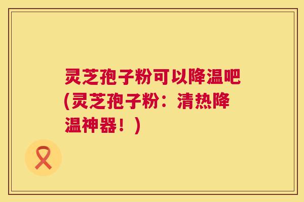 灵芝孢子粉可以降温吧(灵芝孢子粉：清热降温神器！)  第1张