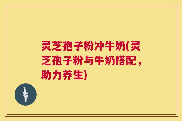 灵芝孢子粉冲牛奶(灵芝孢子粉与牛奶搭配，助力养生)  第1张