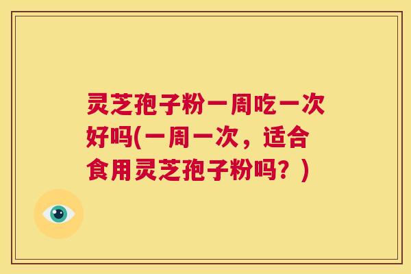 灵芝孢子粉一周吃一次好吗(一周一次，适合食用灵芝孢子粉吗？)  第1张