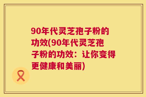 90年代灵芝孢子粉的功效(90年代灵芝孢子粉的功效：让你变得更健康和美丽)  第1张