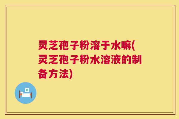 灵芝孢子粉溶于水嘛(灵芝孢子粉水溶液的制备方法)  第1张