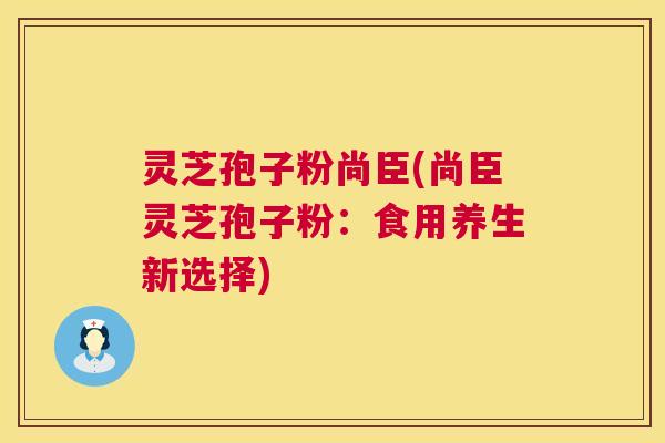 灵芝孢子粉尚臣(尚臣灵芝孢子粉：食用养生新选择)  第1张