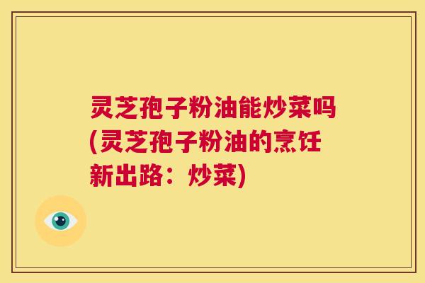 灵芝孢子粉油能炒菜吗(灵芝孢子粉油的烹饪新出路：炒菜)  第1张