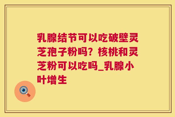 乳腺结节可以吃破壁灵芝孢子粉吗？核桃和灵芝粉可以吃吗_乳腺小叶增生  第1张