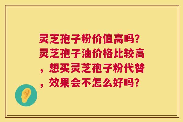 灵芝孢子粉价值高吗？灵芝孢子油价格比较高，想买灵芝孢子粉代替，效果会不怎么好吗？  第1张