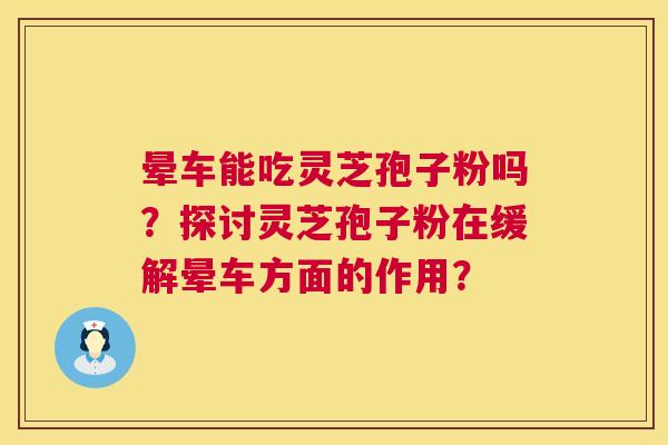 晕车能吃灵芝孢子粉吗？探讨灵芝孢子粉在缓解晕车方面的作用？  第1张