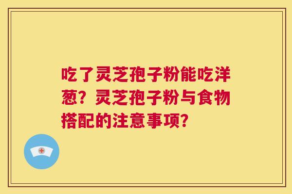 吃了灵芝孢子粉能吃洋葱？灵芝孢子粉与食物搭配的注意事项？  第1张