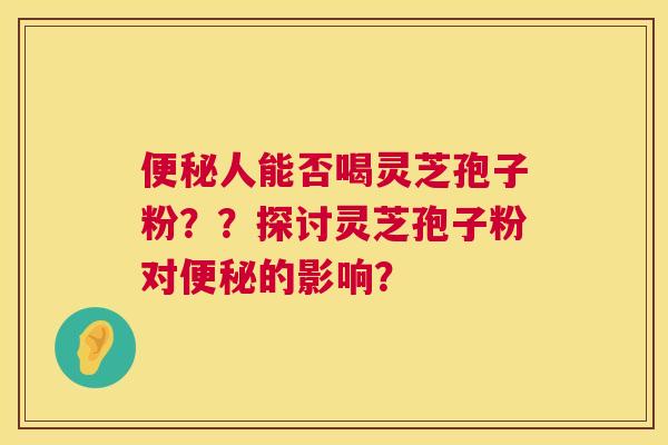 便秘人能否喝灵芝孢子粉？？探讨灵芝孢子粉对便秘的影响？  第1张