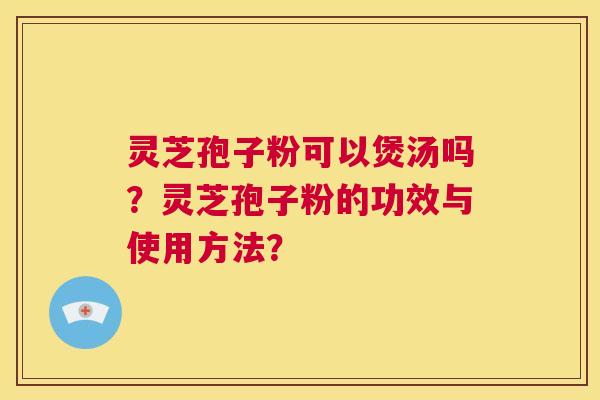 灵芝孢子粉可以煲汤吗？灵芝孢子粉的功效与使用方法？  第1张