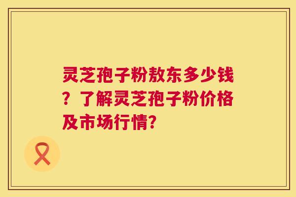 灵芝孢子粉敖东多少钱？了解灵芝孢子粉价格及市场行情？  第1张