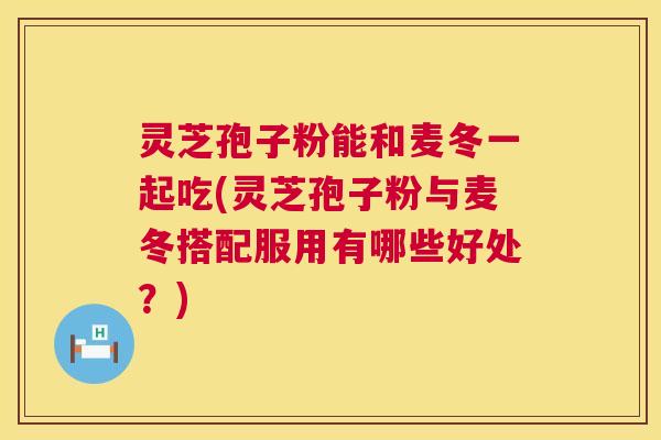 灵芝孢子粉能和麦冬一起吃(灵芝孢子粉与麦冬搭配服用有哪些好处？)  第1张