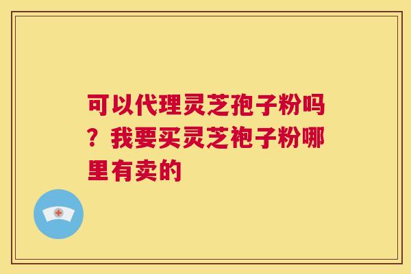 可以代理灵芝孢子粉吗？我要买灵芝袍子粉哪里有卖的  第1张