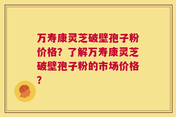 万寿康灵芝破壁孢子粉价格？了解万寿康灵芝破壁孢子粉的市场价格？  第1张