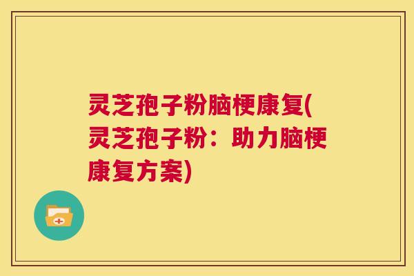 灵芝孢子粉脑梗康复(灵芝孢子粉：助力脑梗康复方案)  第1张
