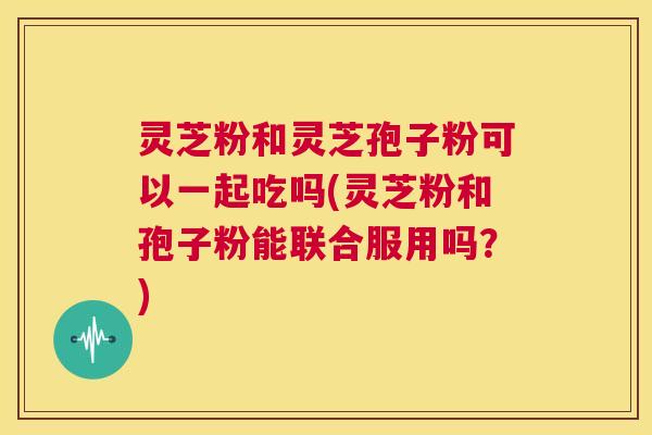 灵芝粉和灵芝孢子粉可以一起吃吗(灵芝粉和孢子粉能联合服用吗？)  第1张