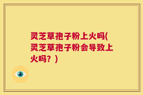 灵芝草孢子粉上火吗(灵芝草孢子粉会导致上火吗？)  第1张