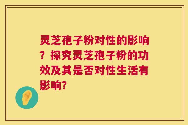 灵芝孢子粉对性的影响？探究灵芝孢子粉的功效及其是否对性生活有影响？  第1张