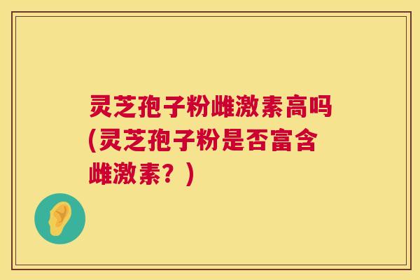 灵芝孢子粉雌激素高吗(灵芝孢子粉是否富含雌激素？)  第1张