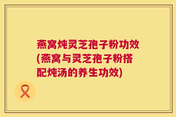 燕窝炖灵芝孢子粉功效(燕窝与灵芝孢子粉搭配炖汤的养生功效)  第1张